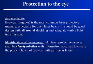 Protection to the eye
Eye protection
Eyewear (goggles) is the most common laser protective
measure, especially for open laser beams. It should be good
design with all around shielding and adequate visible light
transmission.
Identification of the eyewear : All laser protective eyewear
shall be clearly labelled with information adequate to ensure
the proper choice of eyewear with particular lasers.

 