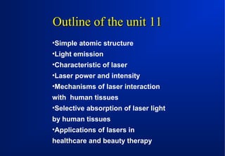 Outline of the unit 11
•Simple atomic structure
•Light emission
•Characteristic of laser
•Laser power and intensity
•Mechanisms of laser interaction
with human tissues
•Selective absorption of laser light
by human tissues
•Applications of lasers in
healthcare and beauty therapy

 