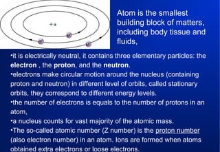 Atom is the smallest
building block of matters,
including body tissue and
fluids,
•it is electrically neutral, it contains three elementary particles: the
electron , the proton, and the neutron.
•electrons make circular motion around the nucleus (containing
proton and neutron) in different level of orbits, called stationary
orbits, they correspond to different energy levels.
•the number of electrons is equals to the number of protons in an
atom,
•a nucleus counts for vast majority of the atomic mass.
•The so-called atomic number (Z number) is the proton number
(also electron number) in an atom. Ions are formed when atoms
obtained extra electrons or loose electrons.

 