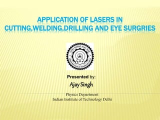 APPLICATION OF LASERS IN
CUTTING,WELDING,DRILLING AND EYE SURGRIES
Presented by:
Ajay Singh
Physics Department
Indian Institute of Technology Delhi
 