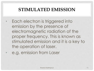 STIMULATED EMISSION
• Each electron is triggered into
emission by the presence of
electromagnetic radiation of the
proper frequency. This is known as
stimulated emission and it is a key to
the operation of laser.
• e.g. emission from Laser
11Raana Karimpour
 