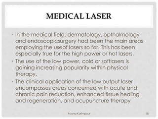 MEDICAL LASER
• In the medical field, dermatology, opthalmology
and endoscopicsurgery had been the main areas
employing the useof lasers so far. This has been
especially true for the high power or hot lasers.
• The use of the low power, cold or softlasers is
gaining increasing popularity within physical
therapy.
• The clinical application of the low output laser
encompasses areas concerned with acute and
chronic pain reduction, enhanced tissue healing
and regeneration, and acupuncture therapy
18Raana Karimpour
 