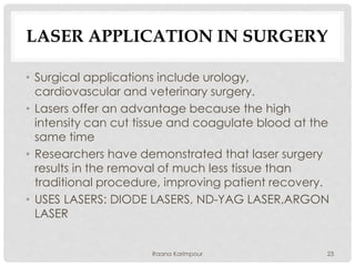 LASER APPLICATION IN SURGERY
• Surgical applications include urology,
cardiovascular and veterinary surgery.
• Lasers offer an advantage because the high
intensity can cut tissue and coagulate blood at the
same time
• Researchers have demonstrated that laser surgery
results in the removal of much less tissue than
traditional procedure, improving patient recovery.
• USES LASERS: DIODE LASERS, ND-YAG LASER,ARGON
LASER
23Raana Karimpour
 