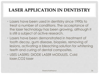 LASER APPLICATION IN DENTISTRY
• Lasers have been used in dentistry since 1990s to
treat a number of conditions. The acceptance of
the laser technology has been growing, although it
is still a subject of active research.
• Lasers have been demonstrated in treatment of
tooth decay, gum disease, biopsies, removing of
lesions, activating a bleaching solution for whitening
teeth and curing of dental composites.
• USES LASERS: DIODE LASER MODULES, Cold
laser,CO2 laser
26Raana Karimpour
 