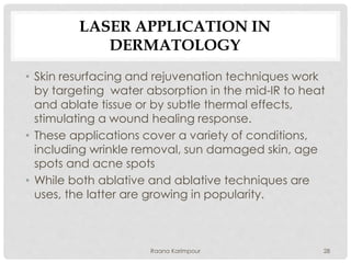 LASER APPLICATION IN
DERMATOLOGY
• Skin resurfacing and rejuvenation techniques work
by targeting water absorption in the mid-IR to heat
and ablate tissue or by subtle thermal effects,
stimulating a wound healing response.
• These applications cover a variety of conditions,
including wrinkle removal, sun damaged skin, age
spots and acne spots
• While both ablative and ablative techniques are
uses, the latter are growing in popularity.
28Raana Karimpour
 