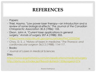 REFERENCES
• Papers:
 Thiel, Haymo. "Low power laser therapy—an introduction and a
review of some biological effects." The Journal of the Canadian
Chiropractic Association 30.3 (1986): 133.
 Dixon, John A. "Current laser applications in general
surgery." Annals of surgery 207.4 (1988): 355.
 https://www.ncbi.nlm.nih.gov/pmc/articles/PMC5220034/
 Choy, D. S. J. "History of lasers in medicine." The Thoracic and
cardiovascular surgeon 36.S 2 (1988): 114-117.
• Books:
 Journal of Lasers in Medical Sciences
Sites:
https://www.ipgphotonics.com/en/applications/medical/surgery
http://sbmu.ac.ir/index.jsp?fkeyid=&siteid=150&pageid=274
36Raana Karimpour
 