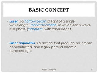 BASIC CONCEPT
• Laser is a narrow beam of light of a single
wavelength (monochromatic) in which each wave
is in phase (coherent) with other near it.
• Laser apparatus is a device that produce an intense
concentrated, and highly parallel beam of
coherent light
5Raana Karimpour
 