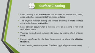Surface Cleaning
• Laser cleaning is an non-contact process used to remove rust, paint,
oxide and other contaminants from metal surfaces.
• The physical reaction during the surface cleaning of metal surface
oxide is also known as Ablation.
• Laser ablation occurs when a material layer or a coating is removed
with a laser beam.
• Vaporize the undesired material into fumes by heating effect of Laser
beam.
• Energy transferred by the laser beam must be above the ablation
threshold.
• Laser cleaning requires a pulsed fiber laser (typically 50 watts or more).
15
 