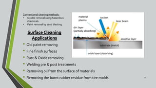 Surface Cleaning
Applications
• Old paint removing
• Fine finish surfaces
• Rust & Oxide removing
• Welding pre & post treatments
• Removing oil from the surface of materials
• Removing the burnt rubber residue from tire molds 16
Conventional cleaning methods:
• Oxides removal using hazardous
chemicals.
• Paint removal by sand blasting.
 