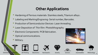 Other Applications
• Hardening of Ferrous materials- Stainless steels,Titanium alloys .
• Labeling and Marking/Engraving- Serial number, Barcodes.
• Production of Semiconductor Devices- LaserAnnealing.
• Laser Deposition of Thin film- Photolithography.
• ElectronicComponents- PCB fabrication.
• Optical communications.
• Military.
18
 