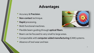 Advantages
• Accuracy & Precision.
• Non-contact technique.
• Rapid processing.
• Multi functional machines.
• Flexible beam guiding through optical fibers.
• Beam can be focused to very small to large areas.
• Compactable with computer-aided manufacturing (CAM) systems.
• Absence of tool wear and tear.
21
 