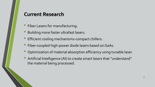 Current Research
• Fiber Lasers for manufacturing.
• Building more faster ultrafast lasers.
• Efficient cooling mechanisms-compact chillers.
• Fiber-coupled high-power diode lasers based on GaAs.
• Optimization of material absorption efficiency using tunable laser.
• Artificial Intelligence (AI) to create smart lasers that “understand”
the material being processed.
22
 
