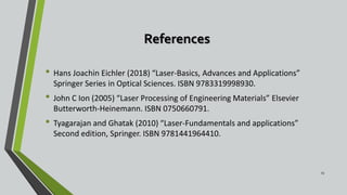 References
• Hans Joachin Eichler (2018) “Laser-Basics, Advances and Applications”
Springer Series in Optical Sciences. ISBN 9783319998930.
• John C Ion (2005) “Laser Processing of Engineering Materials” Elsevier
Butterworth-Heinemann. ISBN 0750660791.
• Tyagarajan and Ghatak (2010) “Laser-Fundamentals and applications”
Second edition, Springer. ISBN 9781441964410.
23
 