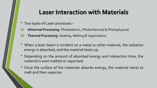 Laser Interaction with Materials
• Two types of Laser processes:-
a) Athermal Processing- Photoelectric, Photochemical & Photophysical.
b) Thermal Processing- Heating, Melting &Vaporization.
• When a laser beam is incident on a metal or other material, the radiation
energy is absorbed, and the material heats up.
• Depending on the amount of absorbed energy and interaction time, the
material is even melted or vaporized.
• Once the surface of the materials absorbs energy, the material starts to
melt and then vaporize.
5
 