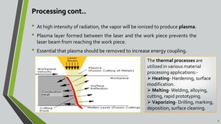 Processing cont..
• At high intensity of radiation, the vapor will be ionized to produce plasma.
• Plasma layer formed between the laser and the work piece prevents the
laser beam from reaching the work piece.
• Essential that plasma should be removed to increase energy coupling.
6
The thermal processes are
utilized in various material
processing applications:-
 Heating- Hardening, surface
modification.
 Melting- Welding, alloying,
cutting, rapid prototyping.
 Vaporizing- Drilling, marking,
deposition, surface cleaning.
 