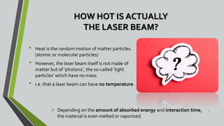 HOW HOT IS ACTUALLY
THE LASER BEAM?
• Heat is the random motion of matter particles.
(atomic or molecular particles)
• However, the laser beam itself is not made of
matter but of ‘photons’, the so-called ‘light
particles’ which have no mass.
• i.e. that a laser beam can have no temperature.
7
 Depending on the amount of absorbed energy and interaction time,
the material is even melted or vaporized.
 