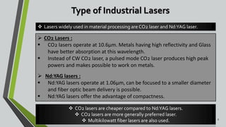 Type of Industrial Lasers
8
 CO2 Lasers :
 CO2 lasers operate at 10.6µm. Metals having high reflectivity and Glass
have better absorption at this wavelength.
 Instead of CW CO2 laser, a pulsed mode CO2 laser produces high peak
powers and makes possible to work on metals.
 Nd:YAG lasers :
 Nd:YAG lasers operate at 1.06µm, can be focused to a smaller diameter
and fiber optic beam delivery is possible.
 Nd:YAG lasers offer the advantage of compactness.
 CO2 lasers are cheaper compared to Nd:YAG lasers.
 CO2 lasers are more generally preferred laser.
 Multikilowatt fiber lasers are also used.
 Lasers widely used in material processing are CO2 laser and Nd:YAG laser.
 