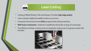 Laser Cutting
• Cutting of Metal Sheets, Foils and Glasses. Provides high edge quality.
• Laser cutting is highly focusable to about 25 microns.
• Computer Numerical Control (CNC) programmed cutting machines.
• Melt fusion mechanism- material is expelled by the kinetic energy of a assist gas.
• The efficiency of laser cutting can be increased by making use of a gas jet coaxial with
the laser.
9
 
