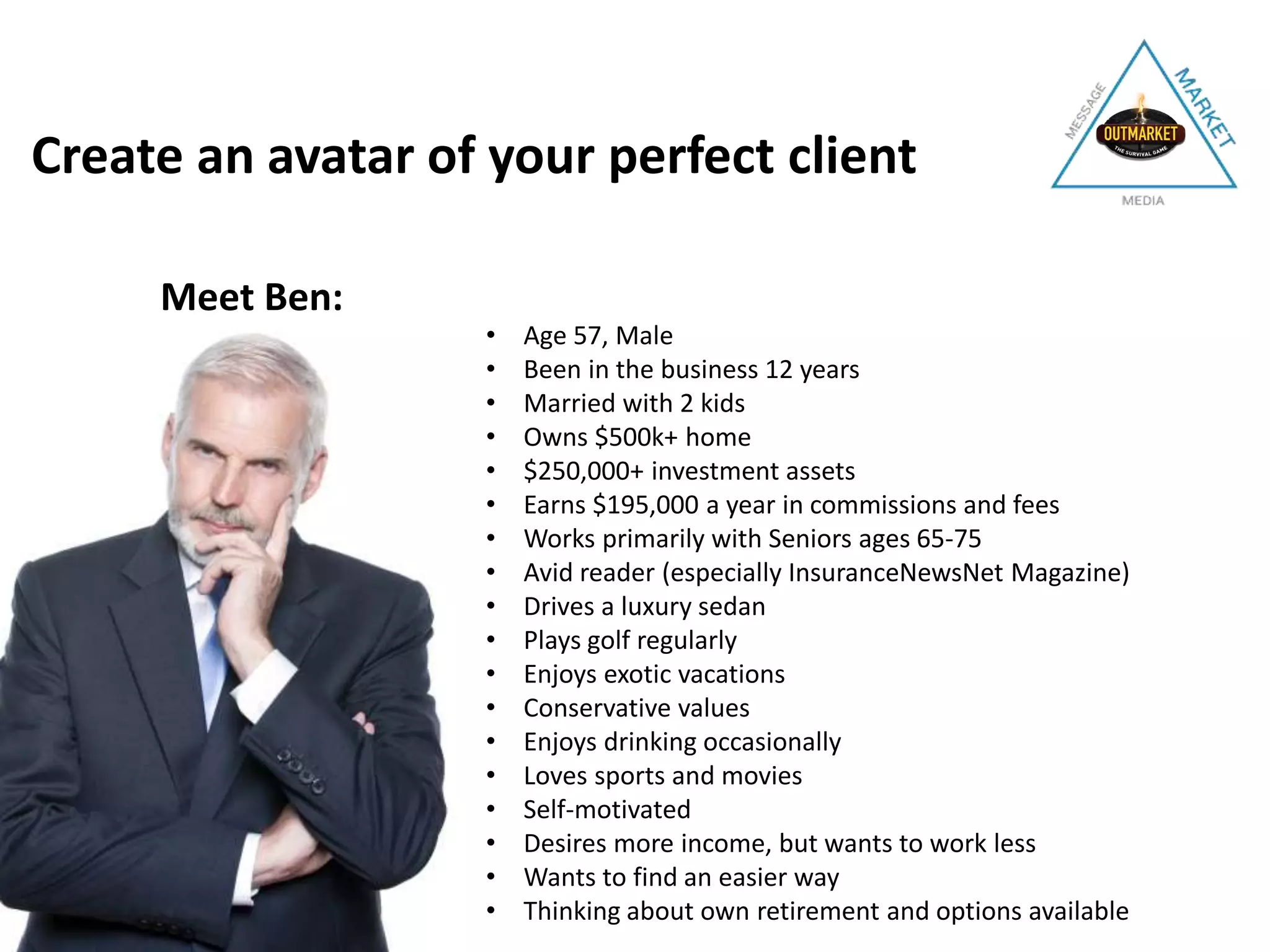 Meet Ben:
• Age 57, Male
• Been in the business 12 years
• Married with 2 kids
• Owns $500k+ home
• $250,000+ investment assets
• Earns $195,000 a year in commissions and fees
• Works primarily with Seniors ages 65-75
• Avid reader (especially InsuranceNewsNet Magazine)
• Drives a luxury sedan
• Plays golf regularly
• Enjoys exotic vacations
• Conservative values
• Enjoys drinking occasionally
• Loves sports and movies
• Self-motivated
• Desires more income, but wants to work less
• Wants to find an easier way
• Thinking about own retirement and options available
Create an avatar of your perfect client
 