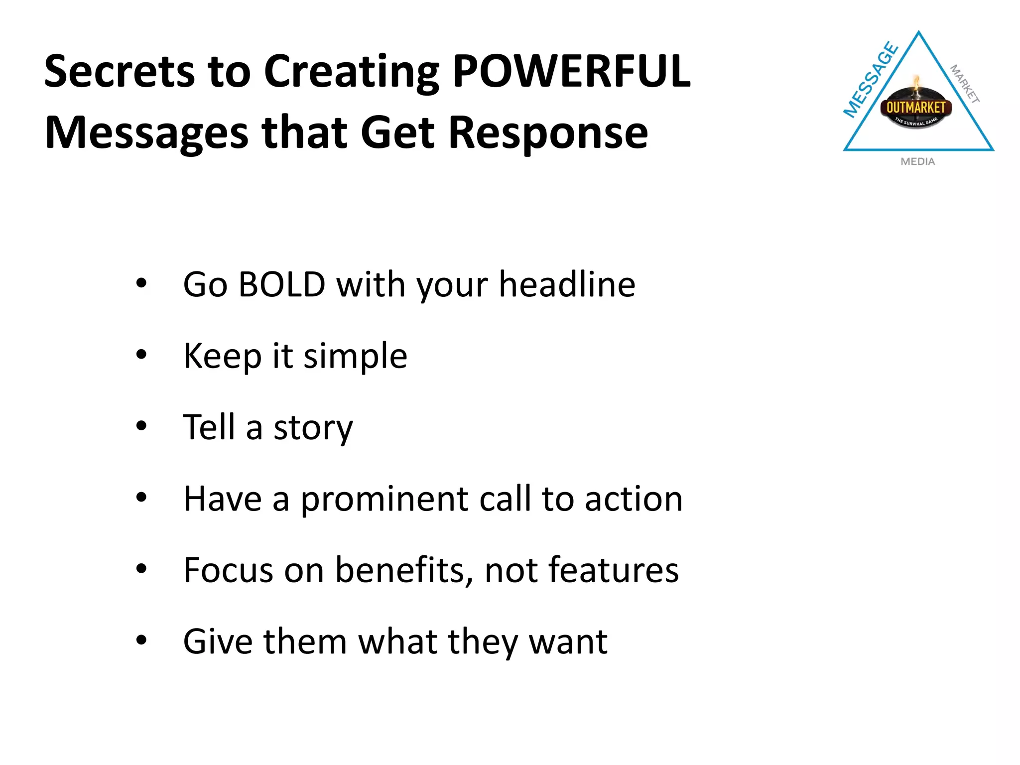 • Go BOLD with your headline
• Keep it simple
• Tell a story
• Have a prominent call to action
• Focus on benefits, not features
• Give them what they want
Secrets to Creating POWERFUL
Messages that Get Response
 