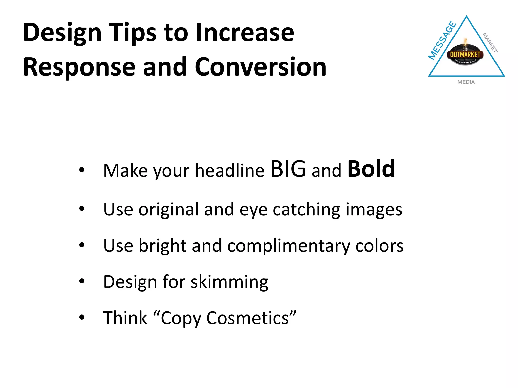 • Make your headline BIG and Bold
• Use original and eye catching images
• Use bright and complimentary colors
• Design for skimming
• Think “Copy Cosmetics”
Design Tips to Increase
Response and Conversion
 