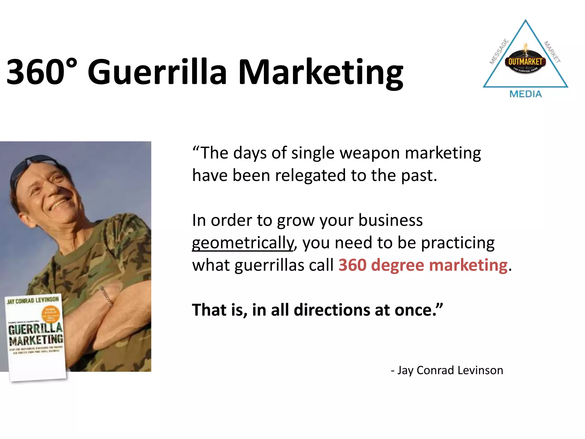 - Jay Conrad Levinson
360° Guerrilla Marketing
“The days of single weapon marketing
have been relegated to the past.
In order to grow your business
geometrically, you need to be practicing
what guerrillas call 360 degree marketing.
That is, in all directions at once.”
 