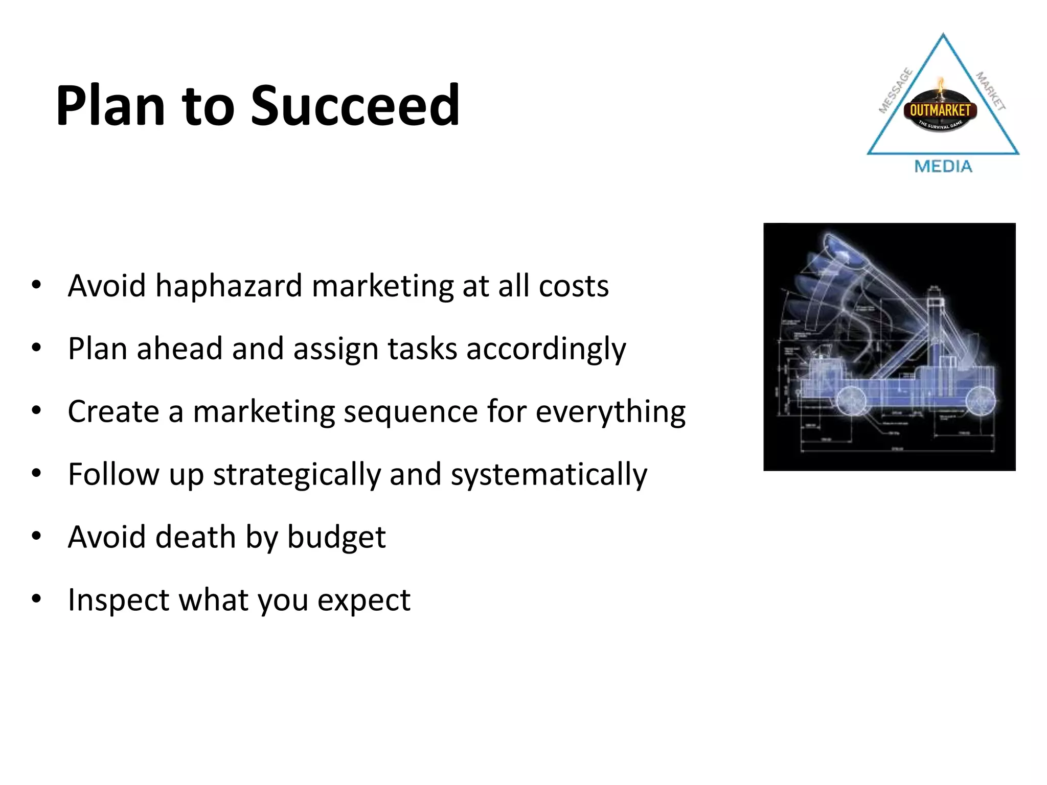• Avoid haphazard marketing at all costs
• Plan ahead and assign tasks accordingly
• Create a marketing sequence for everything
• Follow up strategically and systematically
• Avoid death by budget
• Inspect what you expect
Plan to Succeed
 