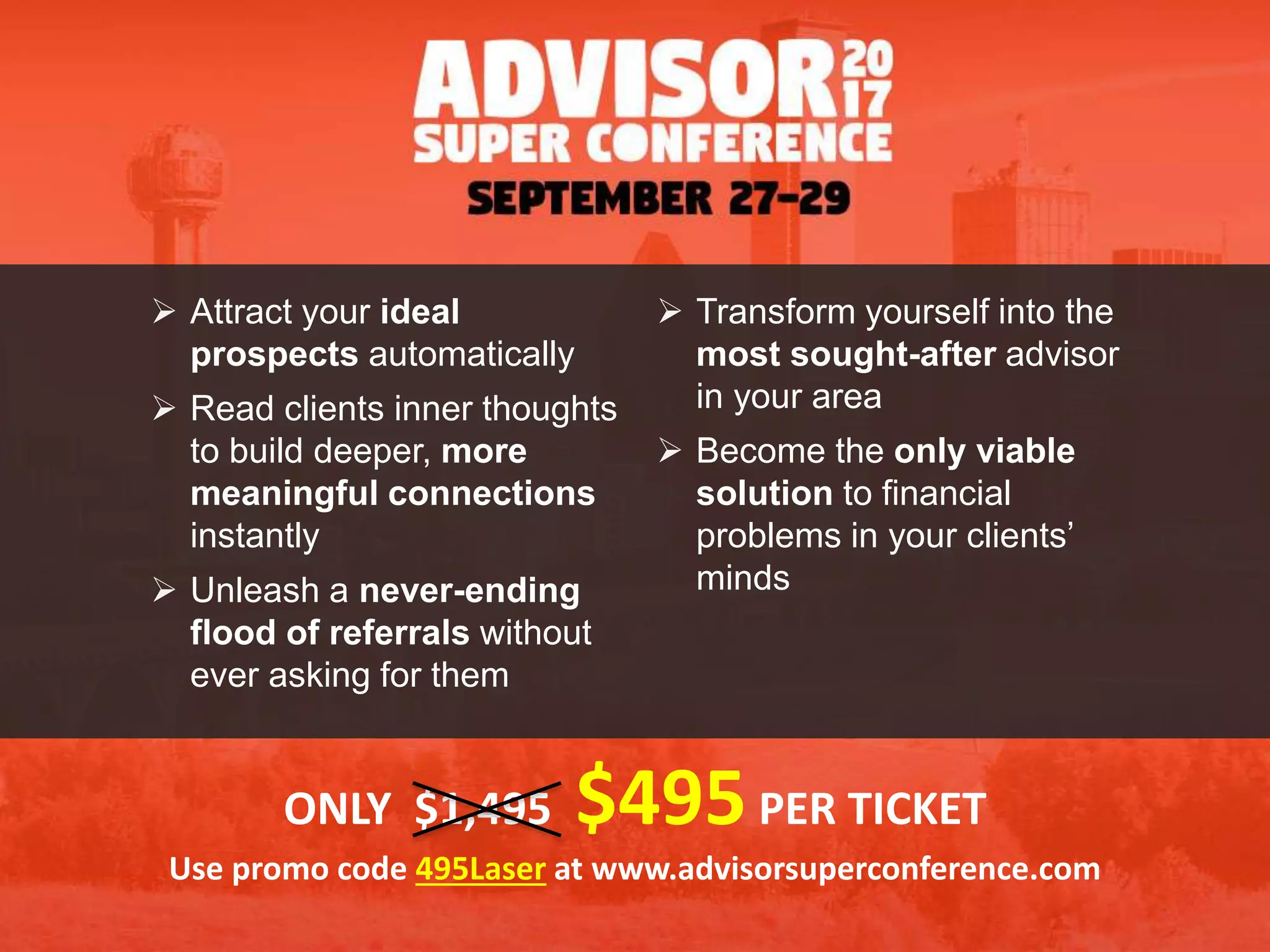  Attract your ideal
prospects automatically
 Read clients inner thoughts
to build deeper, more
meaningful connections
instantly
 Unleash a never-ending
flood of referrals without
ever asking for them
 Transform yourself into the
most sought-after advisor
in your area
 Become the only viable
solution to financial
problems in your clients’
minds
ONLY $1,495 $495PER TICKET
Use promo code 495Laser at www.advisorsuperconference.com
 
