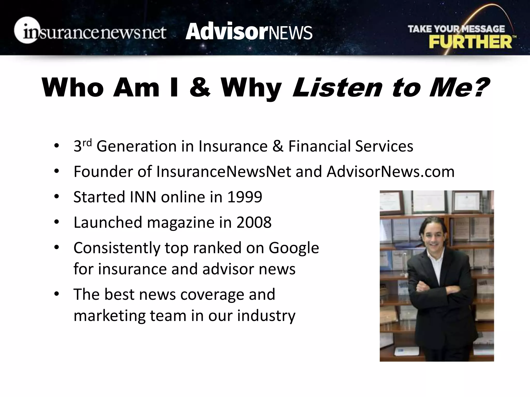 Who Am I & Why Listen to Me?
• 3rd Generation in Insurance & Financial Services
• Founder of InsuranceNewsNet and AdvisorNews.com
• Started INN online in 1999
• Launched magazine in 2008
• Consistently top ranked on Google
for insurance and advisor news
• The best news coverage and
marketing team in our industry
 