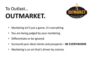 To Outlast…
OUTMARKET.
• Marketing isn’t just a game, it’s everything
• You are being judged by your marketing
• Differentiate or be ignored
• Surround your ideal clients and prospects – BE EVERYWHERE
• Marketing is an art that’s driven by science
 