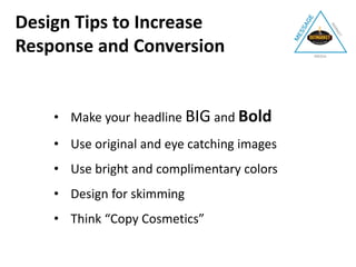 • Make your headline BIG and Bold
• Use original and eye catching images
• Use bright and complimentary colors
• Design for skimming
• Think “Copy Cosmetics”
Design Tips to Increase
Response and Conversion
 