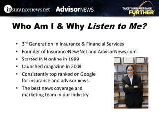 Who Am I & Why Listen to Me?
• 3rd Generation in Insurance & Financial Services
• Founder of InsuranceNewsNet and AdvisorNews.com
• Started INN online in 1999
• Launched magazine in 2008
• Consistently top ranked on Google
for insurance and advisor news
• The best news coverage and
marketing team in our industry
 