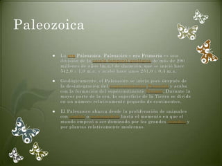 Paleozoica

        La era Paleozoica, Paleozoico o era Primaria es una
         división de la escala temporal geológica de más de 290
         millones de años (m.a.) de duración, que se inició hace
         542,0 ± 1,0 m.a. y acabó hace unos 251,0 ± 0,4 m.a.

        Geológicamente, el Paleozoico se inicia poco después de
         la desintegración del supercontinente Pannotia y acaba
         con la formación del supercontinente Pangea. Durante la
         mayor parte de la era, la superficie de la Tierra se divide
         en un número relativamente pequeño de continentes.

        El Paleozoico abarca desde la proliferación de animales
         con concha o exoesqueleto hasta el momento en que el
         mundo empezó a ser dominado por los grandes reptiles y
         por plantas relativamente modernas.
 