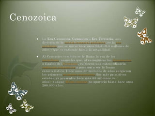 Cenozoica

        La Era Cenozoica, Cenozoico o Era Terciaria, una
         división de la escala temporal geológica, es la era
         geológica que se inició hace unos 65,5 ±0,3 millones de
         años y que se extiende hasta la actualidad.

        Al Cenozoico también se le llama la era de los
         mamíferos, animales que, al extinguirse los dinosaurios
         a finales del Cretácico, sufrieron una extraordinaria
         radiación adaptativa y pasaron a ser la fauna
         característica. Hace unos 30 millones de años surgieron
         los primeros primates superiores (los más primitivos
         estaban ya presentes hace más 65 millones de
         años), aunque Homo sapiens no apareció hasta hace unos
         200.000 años.
 