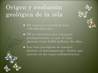 Origen y evolución
geológica de la isla
         PR comenzó a formarse hace
          136,000,000 años.
         PR se considera una isla joven
          geológicamente ya que el viejo
          planeta tiene 6,000 millones de años.
         Las eras geológicas de nuestro
          planeta se distinguen por fósiles que
          existen en las capas sedimentarias.
 