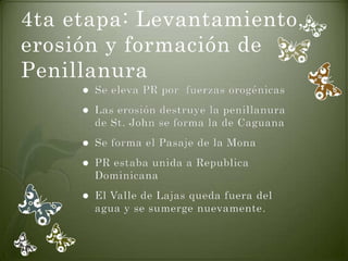 4ta etapa: Levantamiento,
erosión y formación de
Penillanura
        Se eleva PR por fuerzas orogénicas
        Las erosión destruye la penillanura
         de St. John se forma la de Caguana
        Se forma el Pasaje de la Mona
        PR estaba unida a Republica
         Dominicana
        El Valle de Lajas queda fuera del
         agua y se sumerge nuevamente.
 