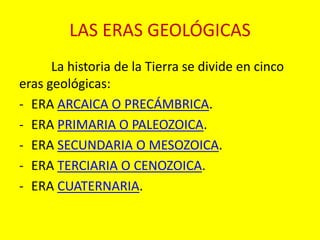 LAS ERAS GEOLÓGICAS 
La historia de la Tierra se divide en cinco 
eras geológicas: 
- ERA ARCAICA O PRECÁMBRICA. 
- ERA PRIMARIA O PALEOZOICA. 
- ERA SECUNDARIA O MESOZOICA. 
- ERA TERCIARIA O CENOZOICA. 
- ERA CUATERNARIA. 
 