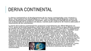DERIVA CONTINENTAL
La deriva continental es el desplazamiento de las masas continentales unas respecto a
otros. Esta hipótesis fue desarrollada en 1915 por el alemán Alfred Wegener a partir de
diversas observaciones empírico-racionales, pero no fue hasta la década de los sesenta,
con el desarrollo de la tectónica de placas, cuando pudo explicarse de manera adecuada el
movimiento de los continentes.
La teoría de la deriva continental fue propuesta originalmente por Alfred Wegener en
1912, quien la formuló basándose, entre otras cosas, en la manera en que parecen encajar
las formas de los continentes a cada lado del océano Atlántico, como África y Sudamérica,
de lo que ya se habían percatado anteriormente Benjamín Franklin y otros. También tuvo
en cuenta el parecido de la fauna fósil de los continentes septentrionales y ciertas
formaciones geológicas. Más en general, Wegener conjeturó que el conjunto de los
continentes actuales estuvieron unidos en el pasado remoto de la Tierra, formando un
supercontinente, denominado Pangea, que significa ´toda la tierra´. Este planteamiento
fue inicialmente descartado por la mayoría de sus colegas, ya que su teoría carecía de un
mecanismo para explicar la deriva de los continentes. En su tesis original, propuso que los
continentes se desplazaban sobre otra capa más densa de la Tierra que conformaba los
fondos oceánicos y se prolongaba bajo ellos, de la misma forma en que uno desplaza una
alfombra sobre el piso de una habitación. Sin embargo, la enorme fuerza de fricción
implicada motivó el rechazo de la explicación de Wegener y la puesta en suspenso, como
hipótesis interesante pero no probada, de la idea del desplazamiento continental. En
síntesis, la deriva continental es el desplazamiento lento y continuo de las masas
continentales.
 