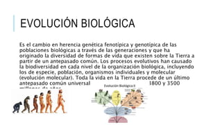 EVOLUCIÓN BIOLÓGICA
Es el cambio en herencia genética fenotípica y genotípica de las
poblaciones biológicas a través de las generaciones y que ha
originado la diversidad de formas de vida que existen sobre la Tierra a
partir de un antepasado común. Los procesos evolutivos han causado
la biodiversidad en cada nivel de la organización biológica, incluyendo
los de especie, población, organismos individuales y molecular
(evolución molecular). Toda la vida en la Tierra procede de un último
antepasado común universal que existió entre hace 3800 y 3500
millones de años.
 