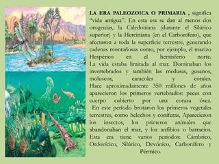 LA ERA PALEOZOICA O PRIMARIA , significa 
“vida antigua”. En esta era se dan al menos dos 
orogenias, la Caledoniana (durante el Silúrico 
superior) y la Herciniana (en el Carbonífero), que 
afectaron a toda la superficie terrestre, generando 
cadenas montañosas como, por ejemplo, el macizo 
Hespérico en el hemisferio norte. 
La vida estaba limitada al mar. Dominaban los 
invertebrados y también las medusas, gusanos, 
moluscos, caracoles y corales. 
Hace aproximadamente 350 millones de años 
aparecieron los primeros vertebrados: peces con 
cuerpo cubierto por una coraza ósea. 
En este período brotaron los primeros vegetales 
terrestres, como helechos y coníferas, Aparecieron 
los insectos, los primeros animales que 
abandonaban el mar, y los anfibios o batracios. 
Esta era tiene varios periodos: Cámbrico, 
Ordovícico, Silúrico, Devónico, Carbonífero y 
Pérmico. 
 