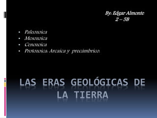 LAS ERAS GEOLÓGICAS DE
LA TIERRA
By: Edgar Almonte
2 – 5B
• Paleozoica
• Mesozoica
• Cenozoica
• Protozoica: Arcaica y precámbrico.
 