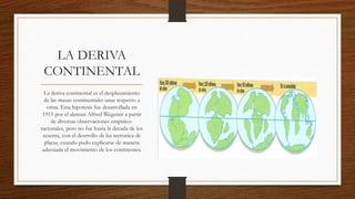 LA DERIVA
CONTINENTAL
La deriva continental es el desplazamiento
de las masas continentales unas respecto a
otras. Esta hipotesis fue desarrollada en
1915 por el aleman Alfred Wegener a partir
de diversas observaciones empirico-
racionales, pero no fue hasta la decada de los
sesenta, con el desrrollo de las tectonica de
placas, cuando pudo explicarse de manera
adecuada el movimiento de los continentes.
 