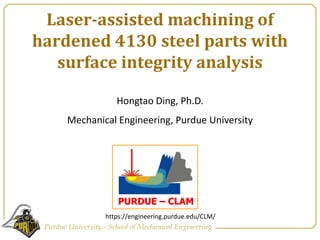 Laser-assisted machining of hardened 4130 steel parts with surface integrity analysis  Hongtao Ding, Ph.D.  Mechanical Engineering, Purdue University https://engineering.purdue.edu/CLM/ 