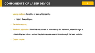 COMPONENTS OF LASER DEVICE
• Lasing medium - Amplifier of laser, which can be
• Solid , Gas or Liquid.
• Excitation source,
• Feedback apparatus - feedback mechanism is produced by the resonator, where the light is
reflected by two mirrors so that the photons pass several times through the laser material.
• Output coupler
8
 
