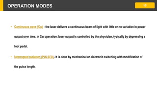 OPERATION MODES
• Continuous wave (Cw) - the laser delivers a continuous beam of light with little or no variation in power
output over time. In Cw operation, laser output is controlled by the physician, typically by depressing a
foot pedal.
• Interrupted radiation (PULSED)- It is done by mechanical or electronic switching with modification of
the pulse length.
10
 