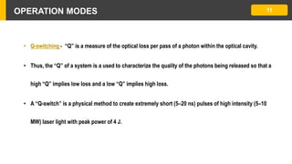 OPERATION MODES
• Q-switching - “Q” is a measure of the optical loss per pass of a photon within the optical cavity.
• Thus, the “Q” of a system is a used to characterize the quality of the photons being released so that a
high “Q” implies low loss and a low “Q” implies high loss.
• A “Q-switch” is a physical method to create extremely short (5–20 ns) pulses of high intensity (5–10
MW) laser light with peak power of 4 J.
11
 