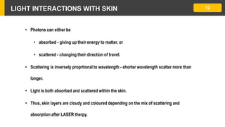 LIGHT INTERACTIONS WITH SKIN
• Photons can either be
• absorbed - giving up their energy to matter, or
• scattered - changing their direction of travel.
• Scattering is inversely proprtional to wavelength - shorter wavelength scatter more than
longer.
• Light is both absorbed and scattered within the skin.
• Thus, skin layers are cloudy and coloured depending on the mix of scattering and
absorption after LASER therpy.
12
 