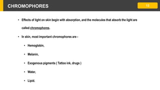 CHROMOPHORES 13
• Effects of light on skin begin with absorption, and the molecules that absorb the light are
called chromophores.
• In skin, most important chromophores are -
• Hemoglobin,
• Melanin,
• Exogenous pigments ( Tattoo ink, drugs )
• Water,
• Lipid.
 