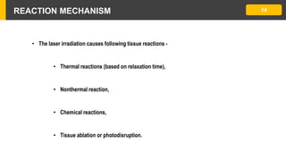 REACTION MECHANISM 14
• The laser irradiation causes following tissue reactions -
• Thermal reactions (based on relaxation time),
• Nonthermal reaction,
• Chemical reactions,
• Tissue ablation or photodisruption.
 