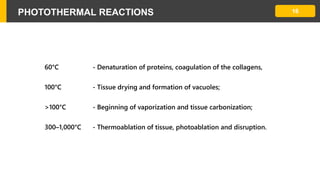 PHOTOTHERMAL REACTIONS 16
60°C - Denaturation of proteins, coagulation of the collagens,
100°C - Tissue drying and formation of vacuoles;
>100°C - Beginning of vaporization and tissue carbonization;
300–1,000°C - Thermoablation of tissue, photoablation and disruption.
 